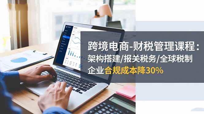 (16509期)跨境电商-财税管理课程:架构搭建/报关税务/全球税制,企业合规成本降30%-来友网创