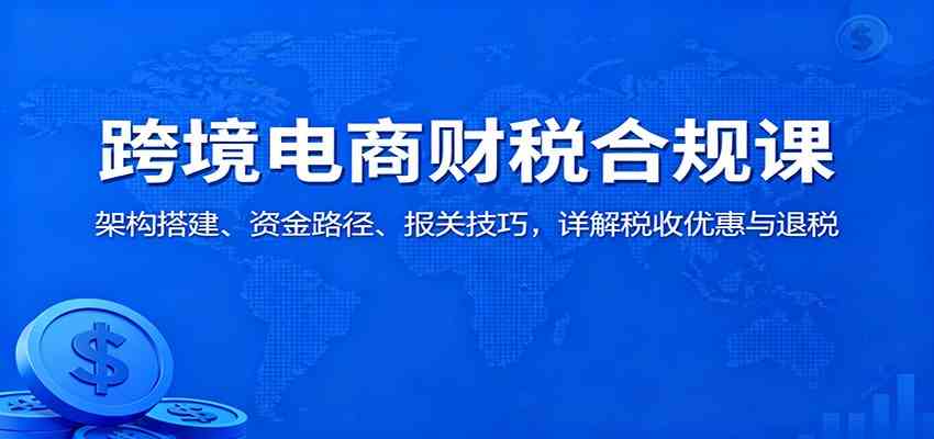 跨境电商财税合规课:架构搭建、资金路径、报关技巧,详解税收优惠与退税-来友网创