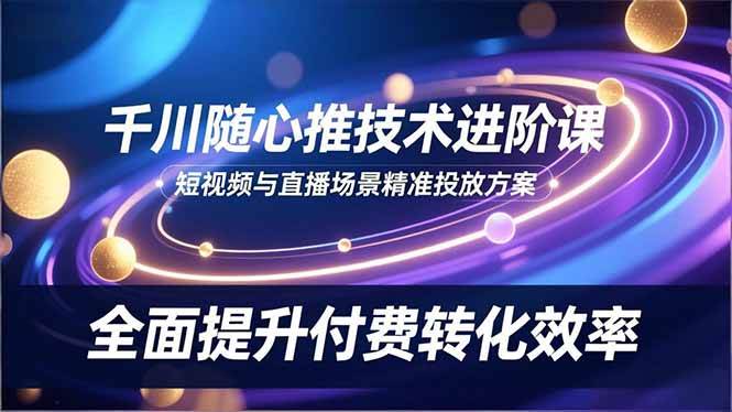 (16688期)千川随心推技术进阶课,短视频与直播场景精准投放方案,全面提升付费转化效率-来友网创
