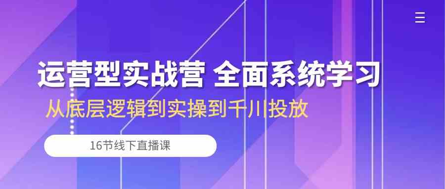 运营型实战营 全面系统学习-从底层逻辑到实操到千川投放（16节线下直播课)-来友网创