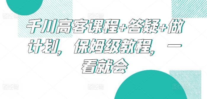 千川高客课程+答疑+做计划，保姆级教程，一看就会-来友网创