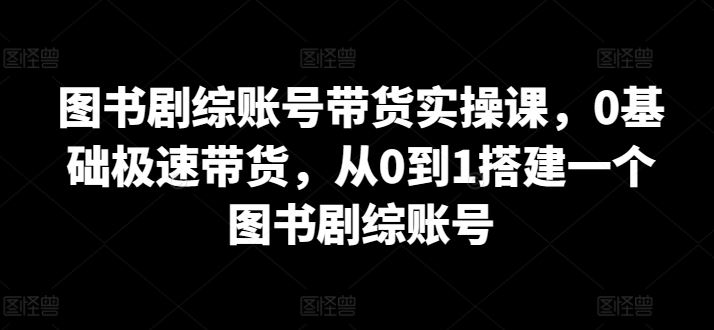 图书剧综账号带货实操课，0基础极速带货，从0到1搭建一个图书剧综账号-来友网创