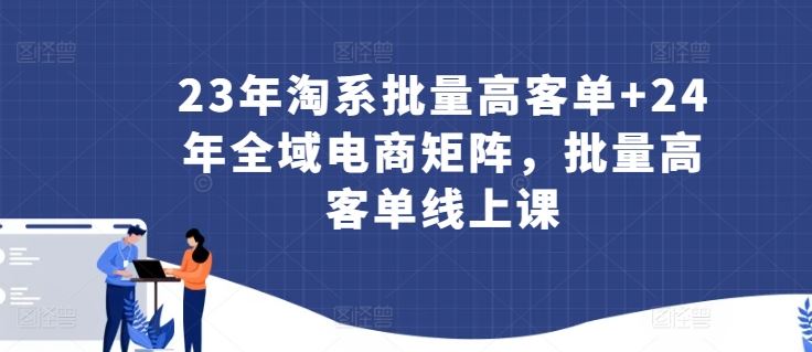 23年淘系批量高客单+24年全域电商矩阵，批量高客单线上课-来友网创