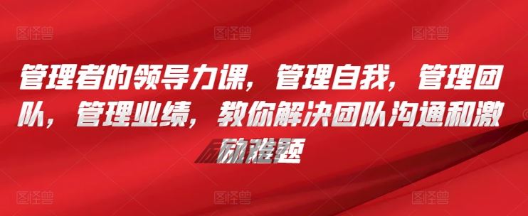 管理者的领导力课，​管理自我，管理团队，管理业绩，​教你解决团队沟通和激励难题-来友网创