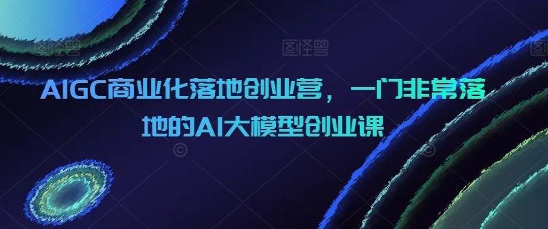 AIGC商业化落地创业营，一门非常落地的AI大模型创业课-来友网创