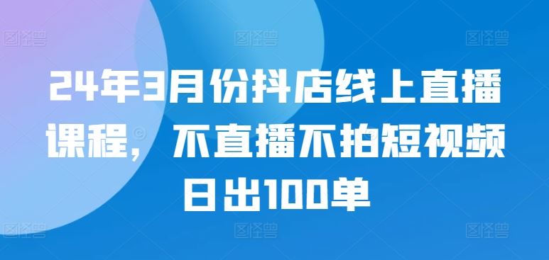 24年3月份抖店线上直播课程，不直播不拍短视频日出100单-来友网创