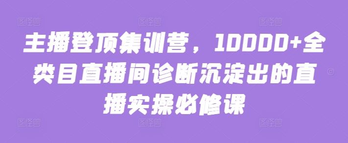 主播登顶集训营，10000+全类目直播间诊断沉淀出的直播实操必修课-来友网创