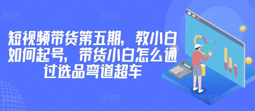 价值2980短视频带货第五期，教小白如何起号，带货小白怎么通过选品弯道超车-来友网创