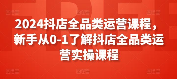 2024抖店全品类运营课程，新手从0-1了解抖店全品类运营实操课程-来友网创