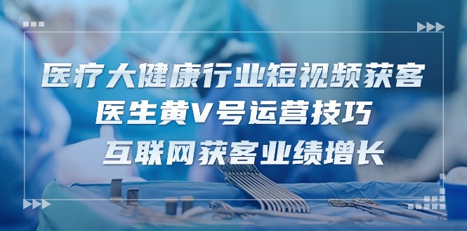 医疗大健康行业短视频获客：医生黄V号运营技巧 互联网获客业绩增长（15节）-来友网创