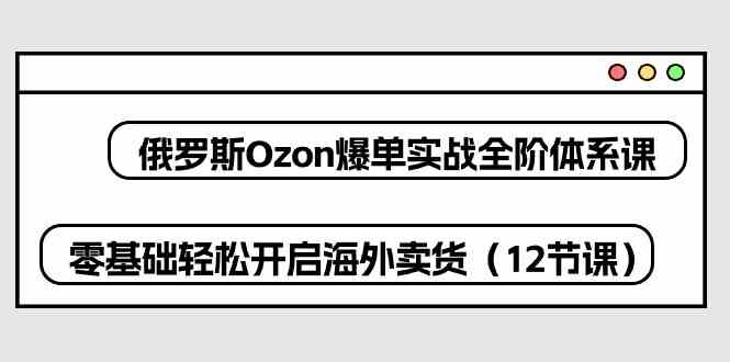 俄罗斯Ozon爆单实战全阶体系课，零基础轻松开启海外卖货（12节课）-来友网创