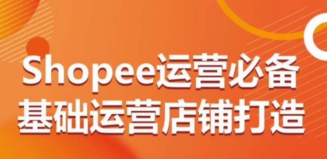 Shopee运营必备基础运营店铺打造，多层次的教你从0-1运营店铺-来友网创