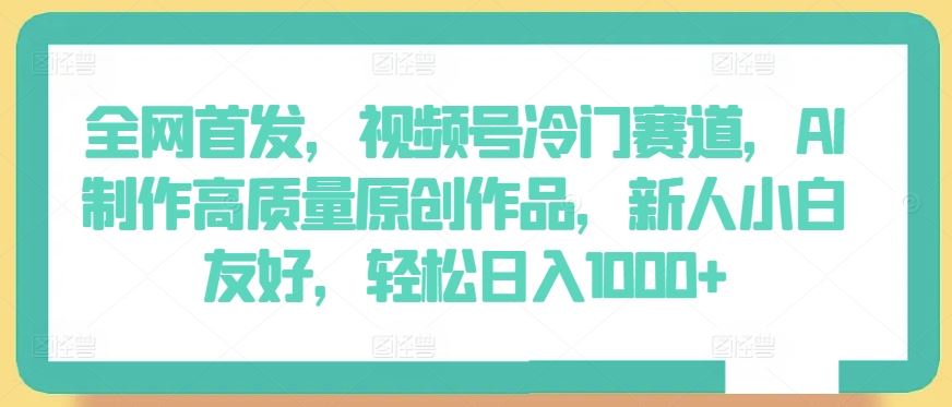 全网首发，视频号冷门赛道，AI制作高质量原创作品，新人小白友好，轻松日入1000+【揭秘】-来友网创