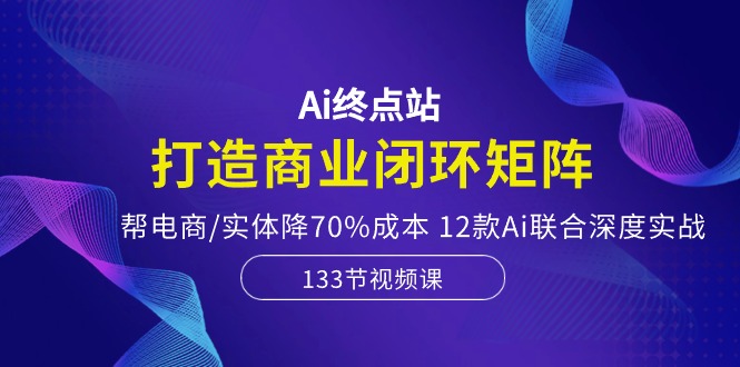 Ai终点站-打造商业闭环矩阵，帮电商/实体降70%成本，12款Ai联合深度实战-来友网创