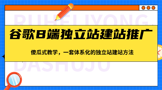 谷歌B端独立站建站推广，傻瓜式教学，一套体系化的独立站建站方法（83节）-来友网创