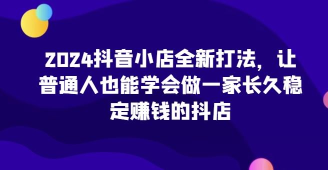 2024抖音小店全新打法，让普通人也能学会做一家长久稳定赚钱的抖店-来友网创