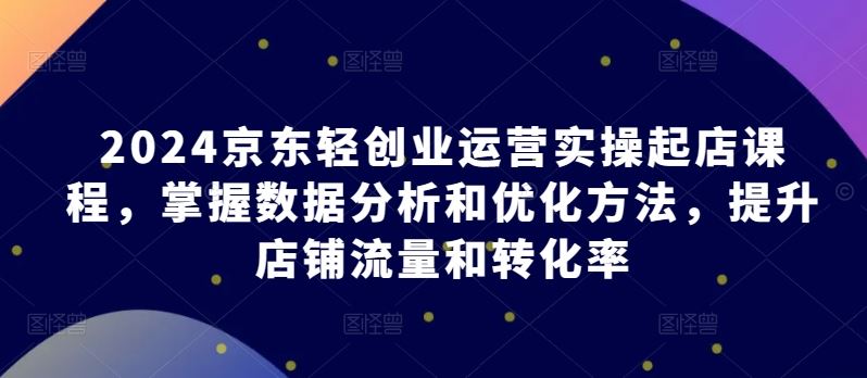 2024京东轻创业运营实操起店课程，掌握数据分析和优化方法，提升店铺流量和转化率-来友网创