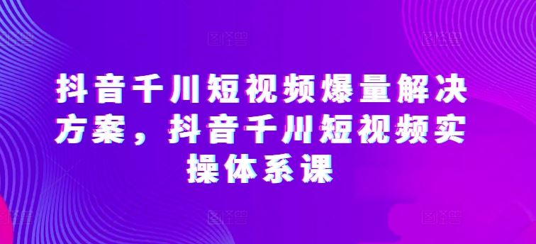 抖音千川短视频爆量解决方案，抖音千川短视频实操体系课-来友网创