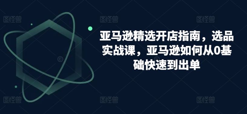 亚马逊精选开店指南，选品实战课，亚马逊如何从0基础快速到出单-来友网创