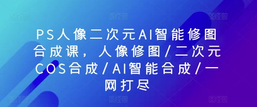 PS人像二次元AI智能修图合成课，人像修图/二次元COS合成/AI智能合成/一网打尽-来友网创