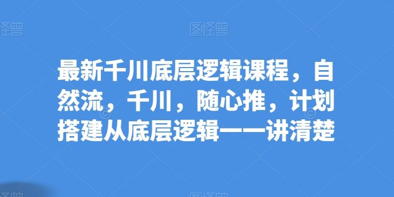 最新千川底层逻辑课程，自然流，千川，随心推，计划搭建从底层逻辑一一讲清楚-来友网创