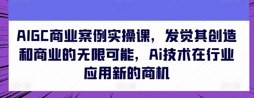 AIGC商业案例实操课，发觉其创造和商业的无限可能，Ai技术在行业应用新的商机-来友网创