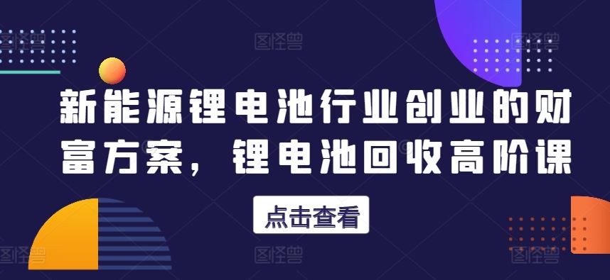 新能源锂电池行业创业的财富方案，锂电池回收高阶课-来友网创