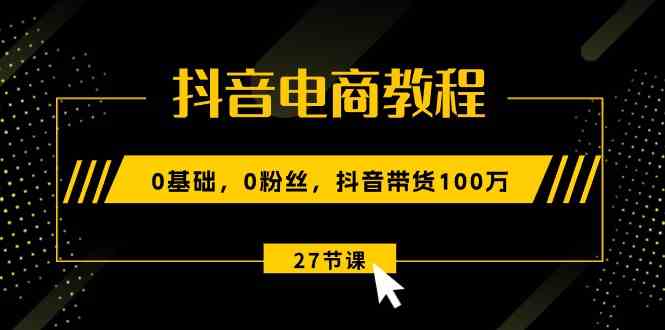 抖音电商教程：0基础，0粉丝，抖音带货100万（27节视频课）-来友网创