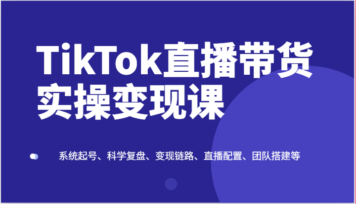 TikTok直播带货实操变现课：系统起号、科学复盘、变现链路、直播配置、团队搭建等-来友网创