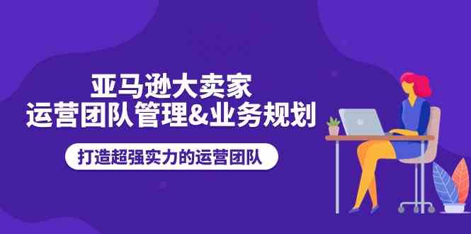 亚马逊大卖家运营团队管理&业务规划，打造超强实力的运营团队-来友网创