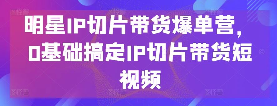 明星IP切片带货爆单营，0基础搞定IP切片带货短视频-来友网创