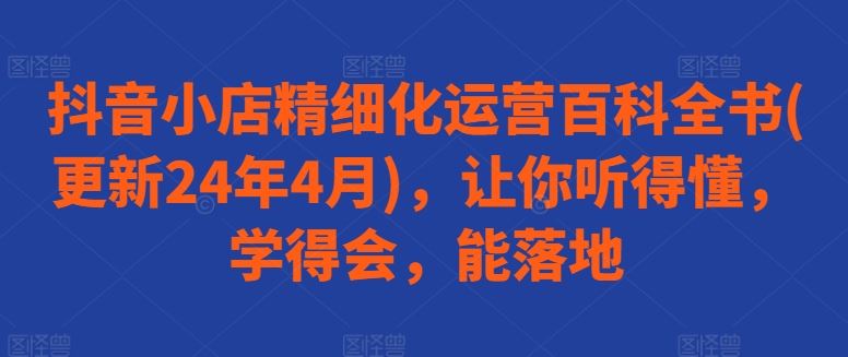 抖音小店精细化运营百科全书(更新24年4月)，让你听得懂，学得会，能落地-来友网创