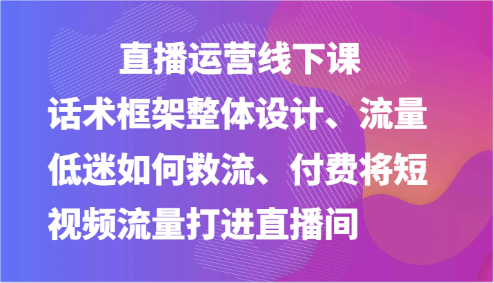 直播运营线下课-话术框架整体设计、流量低迷如何救流、付费将短视频流量打进直播间-来友网创