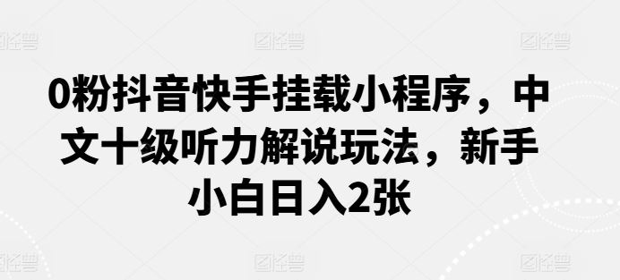 0粉抖音快手挂载小程序，中文十级听力解说玩法，新手小白日入2张-来友网创