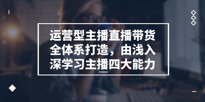 运营型主播直播带货全体系打造，由浅入深学习主播四大能力（9节）-来友网创