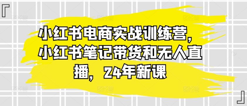 小红书电商实战训练营，小红书笔记带货和无人直播，24年新课-来友网创