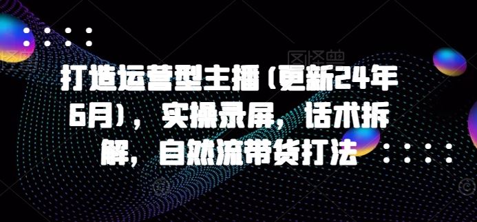 打造运营型主播(更新24年6月)，实操录屏，话术拆解，自然流带货打法-来友网创