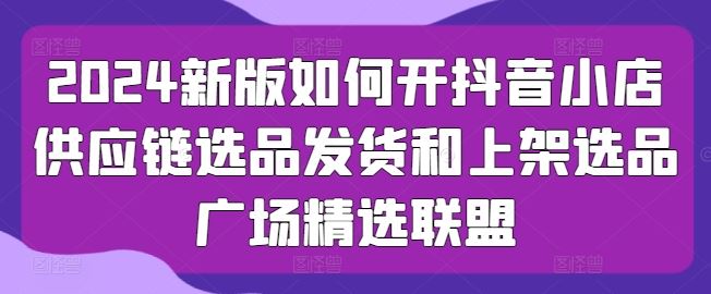 2024新版如何开抖音小店供应链选品发货和上架选品广场精选联盟-来友网创