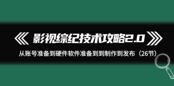 （9633期）影视 综纪技术攻略2.0：从账号准备到硬件软件准备到到制作到发布（26节）-来友网创