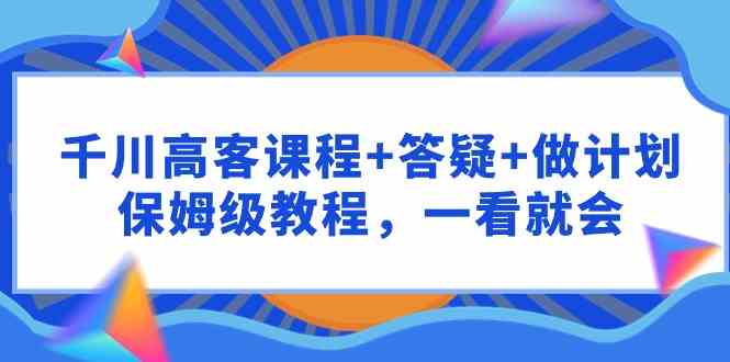 （9664期）千川 高客课程+答疑+做计划，保姆级教程，一看就会-来友网创