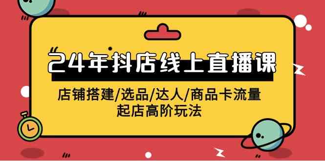 （9812期）2024年抖店线上直播课，店铺搭建/选品/达人/商品卡流量/起店高阶玩法-来友网创