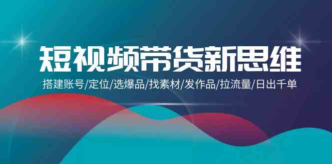 （9837期）短视频带货新思维：搭建账号/定位/选爆品/找素材/发作品/拉流量/日出千单-来友网创