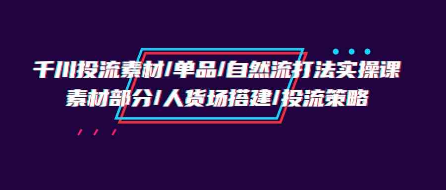 （9908期）千川投流素材/单品/自然流打法实操培训班，素材部分/人货场搭建/投流策略-来友网创