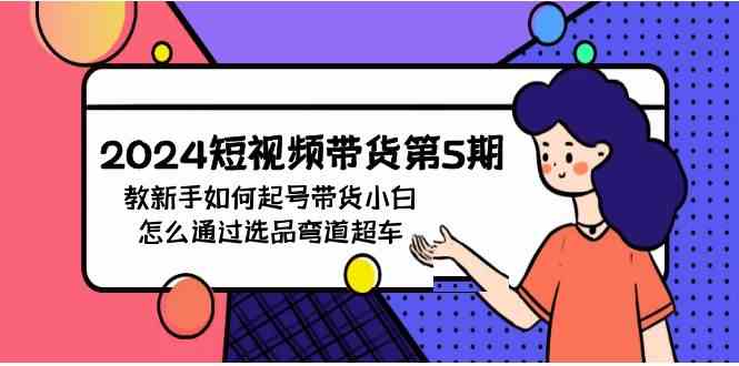 （9844期）2024短视频带货第5期，教新手如何起号，带货小白怎么通过选品弯道超车-来友网创