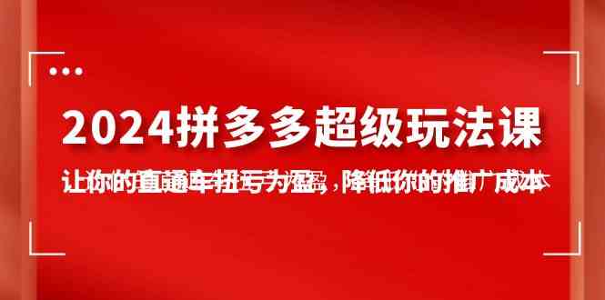 （10036期）2024拼多多-超级玩法课，让你的直通车扭亏为盈，降低你的推广成本-7节课-来友网创