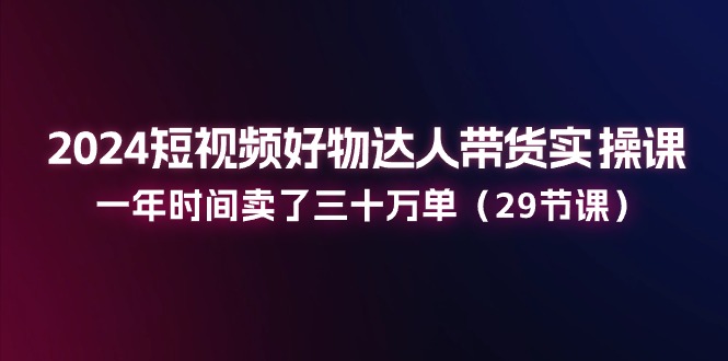 2024短视频好物达人带货实操课：一年时间卖了三十万单（29节课）-来友网创