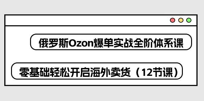 （10555期）俄罗斯 Ozon-爆单实战全阶体系课，零基础轻松开启海外卖货（12节课）-来友网创