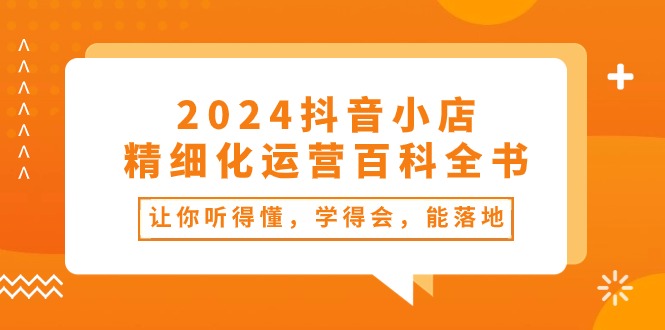 （10850期）2024抖音小店-精细化运营百科全书：让你听得懂，学得会，能落地（34节课）-来友网创