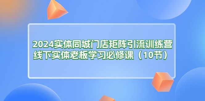 （11258期）2024实体同城门店矩阵引流训练营，线下实体老板学习必修课（10节）-来友网创