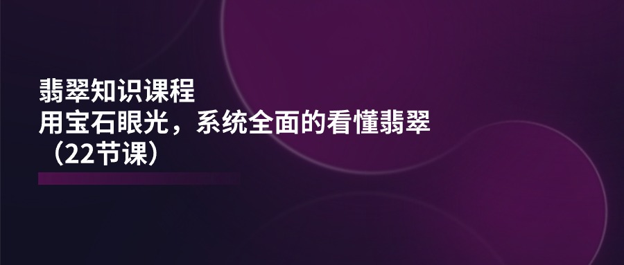 （11239期）翡翠知识课程，用宝石眼光，系统全面的看懂翡翠（22节课）-来友网创